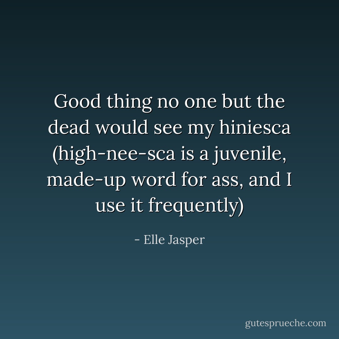Good thing no one but the dead would see my hiniesca (high-nee-sca is a juvenile, made-up word for ass, and I use it frequently) - Elle Jasper