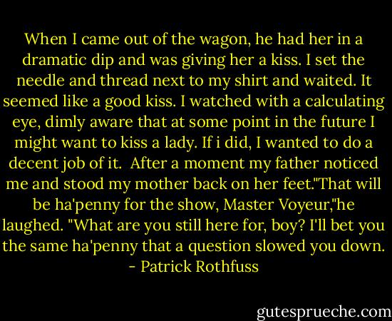 When I came out of the wagon, he had her in a dramatic dip and was giving her a kiss. I set the needle and thread next to my shirt and waited. It seemed like a good kiss. I watched with a calculating eye, dimly aware that at some point in the future I might want to kiss a lady. If i did, I wanted to do a decent job of it.<br /><br />After a moment my father noticed me and stood my mother back on her feet."That will be ha'penny for the show, Master Voyeur,"he laughed. "What are you still here for, boy? I'll bet you the same ha'penny that a question slowed you down. - Patrick Rothfuss