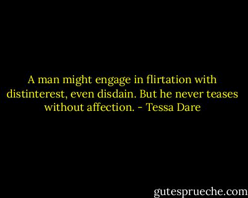 A man might engage in flirtation with distinterest, even disdain. But he never teases without affection. - Tessa Dare