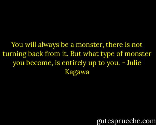You will always be a monster, there is not turning back from it. But what type of monster you become, is entirely up to you. - Julie Kagawa