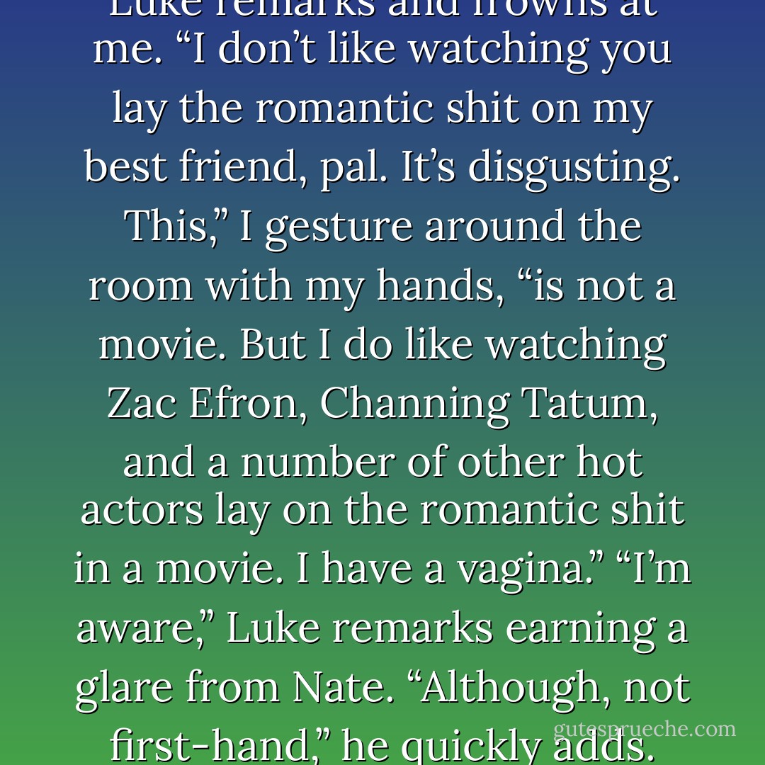 You don’t like romantic shit,” Luke remarks and frowns at me.<br />“I don’t like watching you lay the romantic shit on my best friend, pal. It’s disgusting. This,” I gesture around the room with my hands, “is not a movie. But I do like watching Zac Efron, Channing Tatum, and a number of other hot actors lay on the romantic shit in a movie. I have a vagina.”<br />“I’m aware,” Luke remarks earning a glare from Nate. “Although, not first-hand,” he quickly adds. - Kristen Proby
