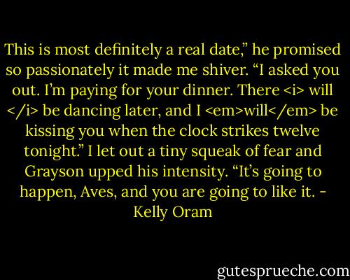This is most definitely a real date,” he promised so passionately it made me shiver. “I asked you out. I’m paying for your dinner. There <i> will </i> be dancing later, and I <em>will</em> be kissing you when the clock strikes twelve tonight.”<br />I let out a tiny squeak of fear and Grayson upped his intensity. “It’s going to happen, Aves, and you are going to like it. - Kelly Oram