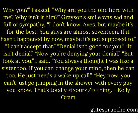 Why you?” I asked. “Why are you the one here with me? Why isn’t it him?”<br />Grayson’s smile was sad and full of sympathy. “I don’t know, Aves, but maybe it’s for the best. You guys are almost seventeen. If it hasn’t happened by now, maybe it’s not supposed to.”<br />“I can’t accept that.”<br />“Denial isn’t good for you.”<br />“It isn’t denial.”<br />“Now you’re denying your denial.”<br />“But look at you,” I said. “You always thought I was like a sister too. If you can change your mind, then he can too. He just needs a wake up call.”<br />“Hey now, you can’t just go jumping in the shower with every guy you know. That’s totally <i>our</i> thing. - Kelly Oram