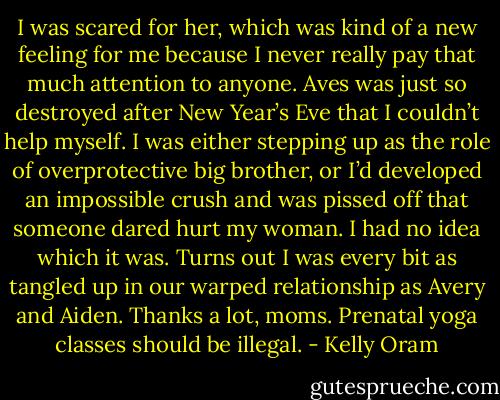 I was scared for her, which was kind of a new feeling for me because I never really pay that much attention to anyone. Aves was just so destroyed after New Year’s Eve that I couldn’t help myself. I was either stepping up as the role of overprotective big brother, or I’d developed an impossible crush and was pissed off that someone dared hurt my woman. I had no idea which it was.<br />Turns out I was every bit as tangled up in our warped relationship as Avery and Aiden. Thanks a lot, moms. Prenatal yoga classes should be illegal. - Kelly Oram