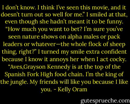 I don’t know. I think I’ve seen this movie, and it doesn’t turn out so well for me.”<br />I smiled at that, even though she hadn’t meant it to be funny. “How much you want to bet? I’m sure you’ve seen nature shows on alpha males or pack leaders or whatever—the whole flock of sheep thing, right?” I turned my smile extra confident because I know it annoys her when I act cocky. “Aves,Grayson Kennedy is at the top of the Spanish Fork High food chain. I’m the king of the jungle. My friends will like you because I like you. - Kelly Oram