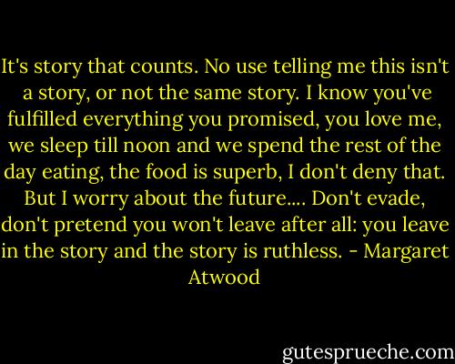 It's story that counts. No use telling me this isn't<br /> a story, or not the same story. I know you've fulfilled everything you promised, you love me, we sleep till noon and we spend the rest of the day eating, the food is superb, I don't deny that. But I worry about the future.... Don't evade, don't pretend you won't leave after all: you leave in the story and the story is ruthless. - Margaret Atwood