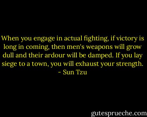 When you engage in actual fighting, if victory is long in coming, then men's weapons will grow dull and their ardour will be damped. If you lay siege to a town, you will exhaust your strength. - Sun Tzu