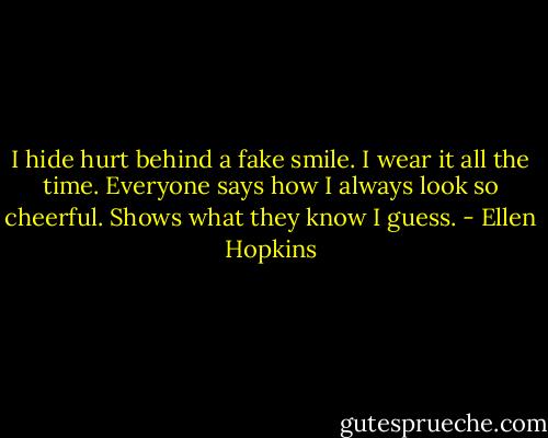 I hide hurt behind a fake smile. I wear it all the time. Everyone says how I always look so cheerful. Shows what they know I guess. - Ellen Hopkins