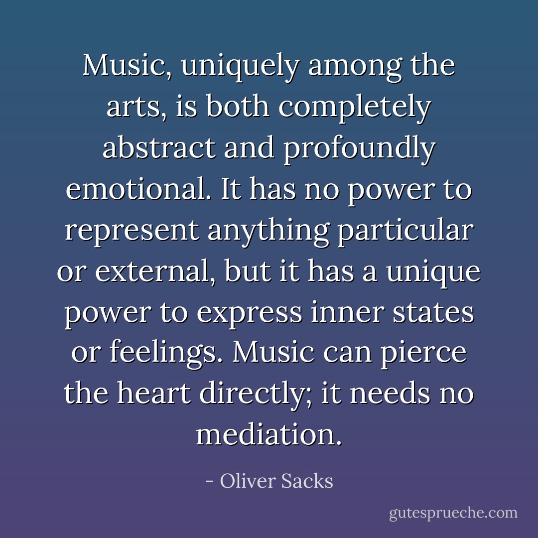 Music, uniquely among the arts, is both completely abstract and profoundly emotional. It has no power to represent anything particular or external, but it has a unique power to express inner states or feelings. Music can pierce the heart directly; it needs no mediation. - Oliver Sacks