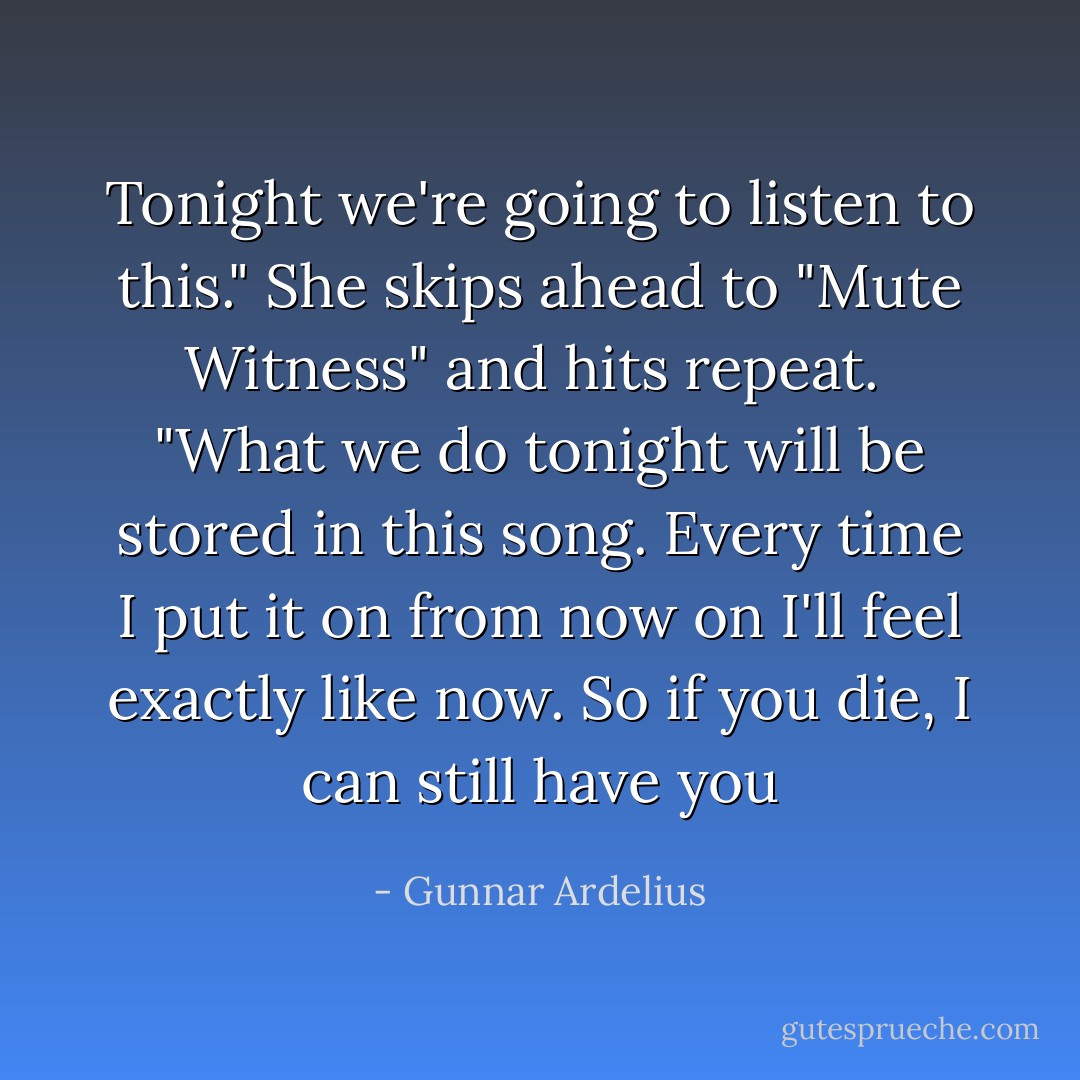 Tonight we're going to listen to this." She skips ahead to "Mute Witness" and hits repeat. <br />"What we do tonight will be stored in this song. Every time I put it on from now on I'll feel exactly like now. So if you die, I can still have you - Gunnar Ardelius