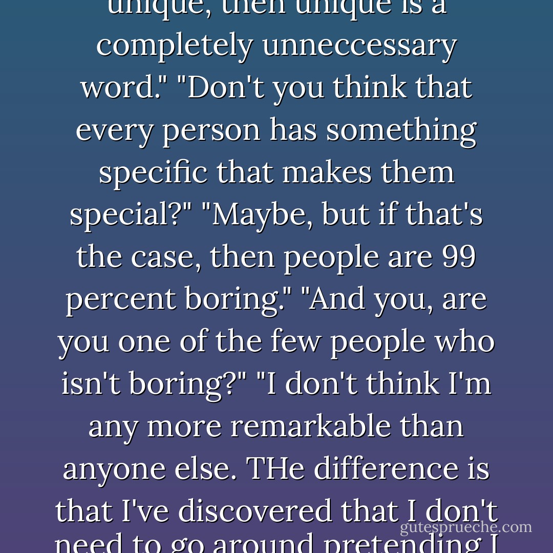 I don't think every person is unique. If every person is unique, then unique is a completely unneccessary word."<br />"Don't you think that every person has something specific that makes them special?"<br />"Maybe, but if that's the case, then people are 99 percent boring."<br />"And you, are you one of the few people who isn't boring?"<br />"I don't think I'm any more remarkable than anyone else. THe difference is that I've discovered that I don't need to go around pretending I have a personality. - Gunnar Ardelius