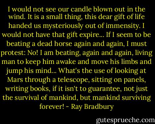 I would not see our candle blown out in the wind. It is a small thing, this dear gift of life handed us mysteriously out of immensity. I would not have that gift expire... If I seem to be beating a dead horse again and again, I must protest: No! I am beating, again and again, living man to keep him awake and move his limbs and jump his mind... What's the use of looking at Mars through a telescope, sitting on panels, writing books, if it isn't to guarantee, not just the survival of mankind, but mankind surviving forever! - Ray Bradbury