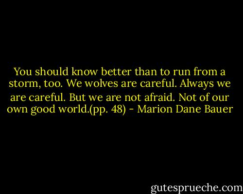 You should know better than to run from a storm, too. We wolves are careful. Always we are careful. But we are not afraid. Not of our own good world.(pp. 48) - Marion Dane Bauer