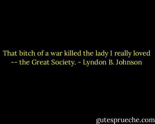 That bitch of a war killed the lady I really loved -- the Great Society. - Lyndon B. Johnson
