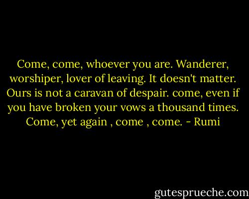 Come, come, whoever you are. Wanderer, worshiper, lover of leaving. It doesn't matter. Ours is not a caravan of despair. come, even if you have broken your vows a thousand times. Come, yet again , come , come. - Rumi