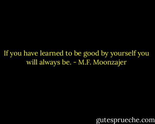 If you have learned to be good by yourself you will always be. - M.F. Moonzajer