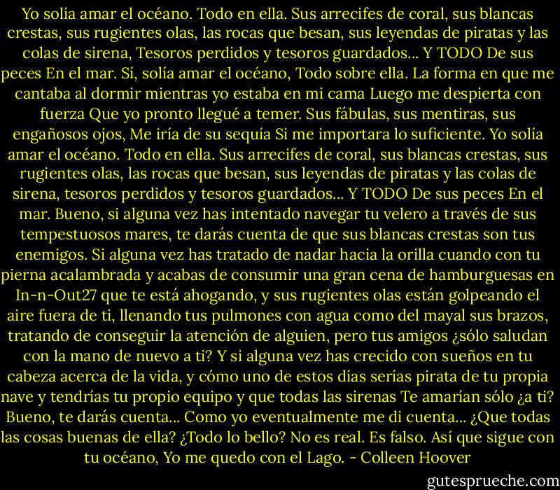 Yo solía amar el océano.<br />Todo en ella.<br />Sus arrecifes de coral, sus blancas crestas, sus rugientes olas, las rocas que besan, sus leyendas de piratas y las colas de sirena,<br />Tesoros perdidos y tesoros guardados... Y TODO<br />De sus peces<br />En el mar.<br />Sí, solía amar el océano,<br />Todo sobre ella.<br />La forma en que me cantaba al dormir mientras yo estaba en mi cama<br />Luego me despierta con fuerza<br />Que yo pronto llegué a temer.<br />Sus fábulas, sus mentiras, sus engañosos ojos, Me iría de su sequía<br />Si me importara lo suficiente.<br />Yo solía amar el océano.<br />Todo en ella.<br />Sus arrecifes de coral, sus blancas crestas, sus rugientes olas, las rocas que besan, sus leyendas de piratas y las colas de sirena, tesoros<br />perdidos y tesoros guardados... Y TODO<br />De sus peces<br />En el mar.<br />Bueno, si alguna vez has intentado navegar tu velero a través de sus tempestuosos mares, te darás cuenta de que sus blancas crestas son tus enemigos. Si alguna vez has tratado de nadar hacia la orilla<br />cuando con tu pierna acalambrada y acabas de consumir una gran cena de hamburguesas en In-n-Out27 que te está ahogando, y sus rugientes olas están golpeando el aire fuera de ti, llenando tus pulmones con agua como del mayal sus brazos, tratando de conseguir la atención de alguien, pero tus amigos<br />¿sólo<br />saludan con la mano<br />de nuevo a ti?<br />Y si alguna vez has crecido con sueños en tu cabeza acerca de la vida, y cómo uno de estos días serías pirata de tu propia nave y tendrías<br />tu propio equipo y que todas las sirenas<br />Te amarían<br />sólo<br />¿a ti?<br />Bueno, te darás cuenta...<br />Como yo eventualmente me di cuenta... ¿Que todas las cosas buenas de ella? ¿Todo lo bello?<br />No es real.<br />Es falso.<br />Así que sigue con tu océano,<br />Yo me quedo con el Lago. - Colleen Hoover