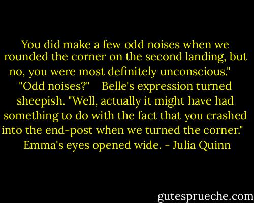 You did make a few odd noises when we rounded the corner on the second landing, but no, you were most definitely unconscious." <br /> <br /> "Odd noises?" <br /><br /> Belle's expression turned sheepish. "Well, actually it might have had something to do with the fact that you crashed into the end-post when we turned the corner." <br /><br /> Emma's eyes opened wide. - Julia Quinn