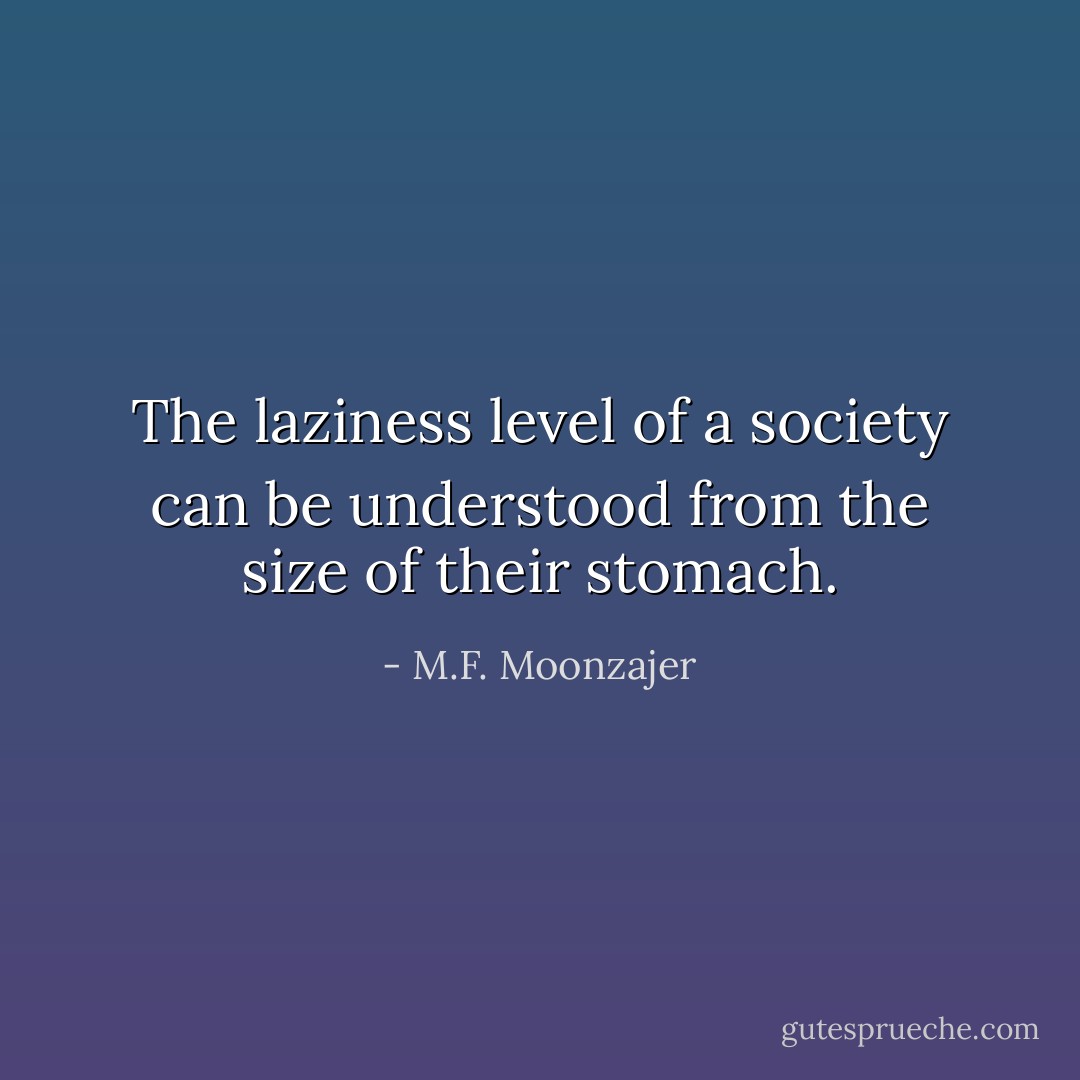 The laziness level of a society can be understood from the size of their stomach. - M.F. Moonzajer