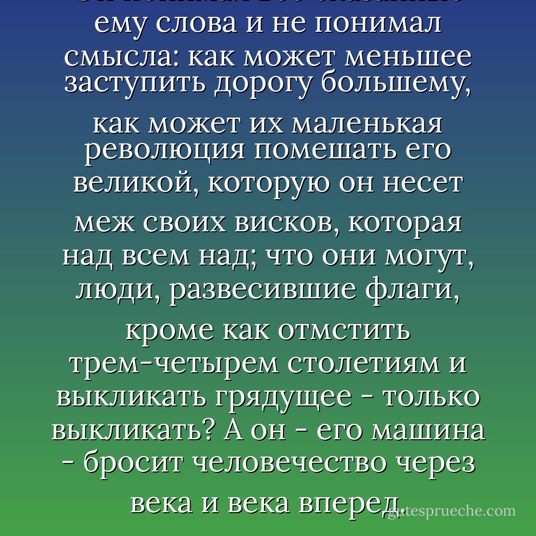 Он понимал все сказанные ему слова и не понимал смысла: как может меньшее заступить дорогу большему, как может их маленькая революция помешать его великой, которую он несет меж своих висков, которая над всем над; что они могут, люди, развесившие флаги, кроме как отмстить трем-четырем столетиям и выкликать грядущее - только выкликать? А он - его машина - бросит человечество через века и века вперед. - Sigizmund Krzhizhanovsky