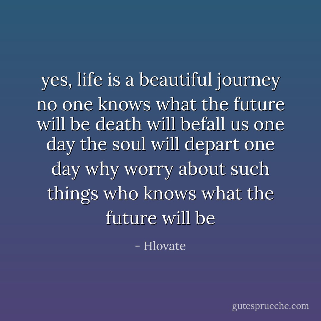 yes, life is a beautiful journey<br />no one knows what the future will be<br />death will befall us one day<br />the soul will depart one day<br />why worry about such things<br />who knows what the future will be - Hlovate