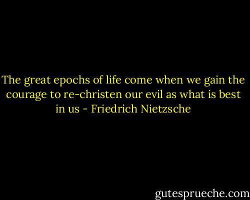 The great epochs of life come when we gain the courage to re-christen our evil as what is best in us - Friedrich Nietzsche