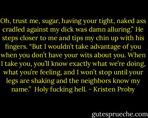 Oh, trust me, sugar, having your tight, naked ass cradled against my dick was damn alluring.” He steps closer to me and tips my chin up with his fingers. “But I wouldn’t take advantage of you when you don’t have your wits about you. When I take you, you’ll know exactly what we’re doing, what you’re feeling, and I won’t stop until your legs are shaking and the neighbors know my name.”<br /><br />Holy fucking hell. - Kristen Proby