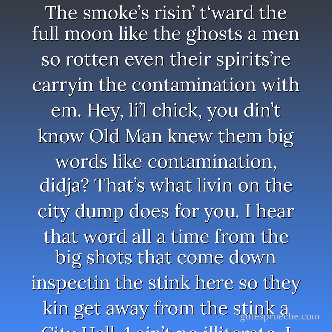 It’s this smoke from the burnin garbage, kid. Enough to make a maggot puke, ain’t it? Lookit! The smoke’s risin’ t‘ward the full moon like the ghosts a men so rotten even their spirits’re carryin the contamination with em. Hey, li’l chick, you din’t know Old Man knew them big words like contamination, didja? That’s what livin on the city dump does for you. I hear that word all a time from the big shots that come down inspectin the stink here so they kin get away from the stink a City Hall. 1 ain’t no illiterate. I got a TV set. Hor, hor, hor! - Philip José Farmer