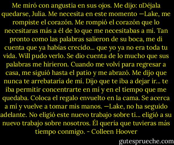 Me miró con angustia en sus ojos. Me dijo: ―Déjala quedarse, Julia. Me necesita en este momento<br />—Lake, me rompiste el corazón. Me rompió el corazón que lo necesitaras más a él de lo que me necesitabas a mí. Tan pronto como las palabras salieron de su boca, me di cuenta que ya habías crecido... que yo ya no era toda tu vida. Will pudo verlo. Se dio cuenta de lo mucho que sus palabras me hirieron. Cuando me volví para regresar a casa, me siguió hasta el patio y me abrazó. Me dijo que nunca te arrebataría de mí. Dijo que te iba a dejar ir... te iba permitir concentrarte en mí y en el tiempo que me quedaba.<br />Coloca el regalo envuelto en la cama. Se acerca a mí y vuelve a tomar mis manos. —Lake, no ha seguido adelante. No eligió este nuevo trabajo sobre ti... eligió a su nuevo trabajo sobre nosotros. Él quería que tuvieras más tiempo conmigo. - Colleen Hoover