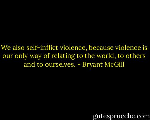 We also self-inflict violence, because violence is our only way of relating to the world, to others and to ourselves. - Bryant McGill