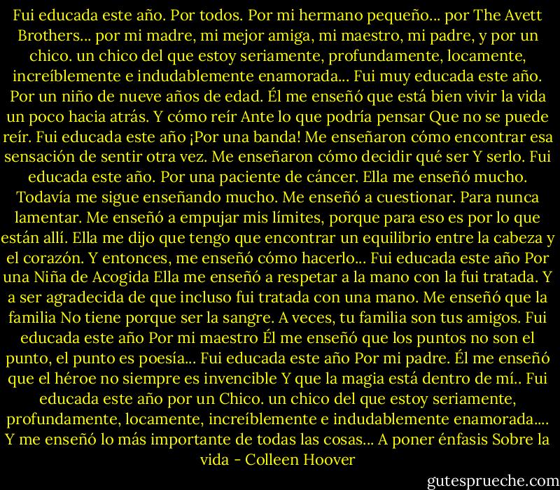 Fui educada este año.<br />Por todos.<br />Por mi hermano pequeño...<br />por The Avett Brothers...<br />por mi madre, mi mejor amiga, mi<br />maestro, mi padre,<br />y<br />por<br />un<br />chico.<br />un chico del que estoy seriamente, profundamente, locamente,<br />increíblemente e indudablemente enamorada...<br />Fui muy educada este año.<br />Por un niño de nueve años de edad. Él me enseñó que está bien vivir la vida un poco hacia atrás.<br />Y cómo reír<br />Ante lo que podría pensar<br />Que no se puede reír.<br />Fui educada este año<br />¡Por una banda!<br />Me enseñaron cómo encontrar esa sensación de sentir otra vez.<br />Me enseñaron cómo decidir qué<br />ser<br />Y serlo.<br />Fui educada este año.<br />Por una paciente de cáncer.<br />Ella me enseñó mucho. Todavía<br />me sigue enseñando mucho.<br />Me enseñó a cuestionar.<br />Para nunca lamentar.<br />Me enseñó a empujar mis límites,<br />porque para eso es por lo que están allí.<br />Ella me dijo que tengo que encontrar un equilibrio entre la cabeza y el corazón.<br />Y entonces,<br />me enseñó cómo hacerlo...<br />Fui educada este año<br />Por una Niña de Acogida<br />Ella me enseñó a respetar a la mano con la<br />fui tratada.<br />Y a ser agradecida de que incluso fui tratada con una mano.<br />Me enseñó que la familia<br />No tiene porque ser la sangre.<br />A veces, tu familia<br />son tus amigos.<br />Fui educada este año<br />Por mi maestro<br />Él me enseñó<br />que los puntos no son el punto, el punto es poesía...<br />Fui educada este año<br />Por mi padre.<br />Él me enseñó que el héroe no siempre es invencible<br />Y que la magia<br />está dentro de mí..<br />Fui educada este año<br />por<br />un<br />Chico.<br />un chico del que estoy seriamente, profundamente, locamente, increíblemente e indudablemente enamorada....<br />Y me enseñó lo más importante<br />de todas las cosas...<br />A poner énfasis<br />Sobre la vida - Colleen Hoover