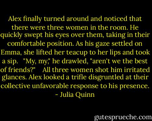 Alex finally turned around and noticed that there were three women in the room. He quickly swept his eyes over them, taking in their comfortable position. As his gaze settled on Emma, she lifted her teacup to her lips and took a sip.<br /><br /> "My, my," he drawled, "aren't we the best of friends?" <br /><br /> All three women shot him irritated glances. Alex looked a trifle disgruntled at their collective unfavorable response to his presence. - Julia Quinn