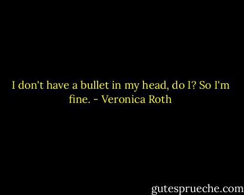 I don't have a bullet in my head, do I? So I'm fine. - Veronica Roth