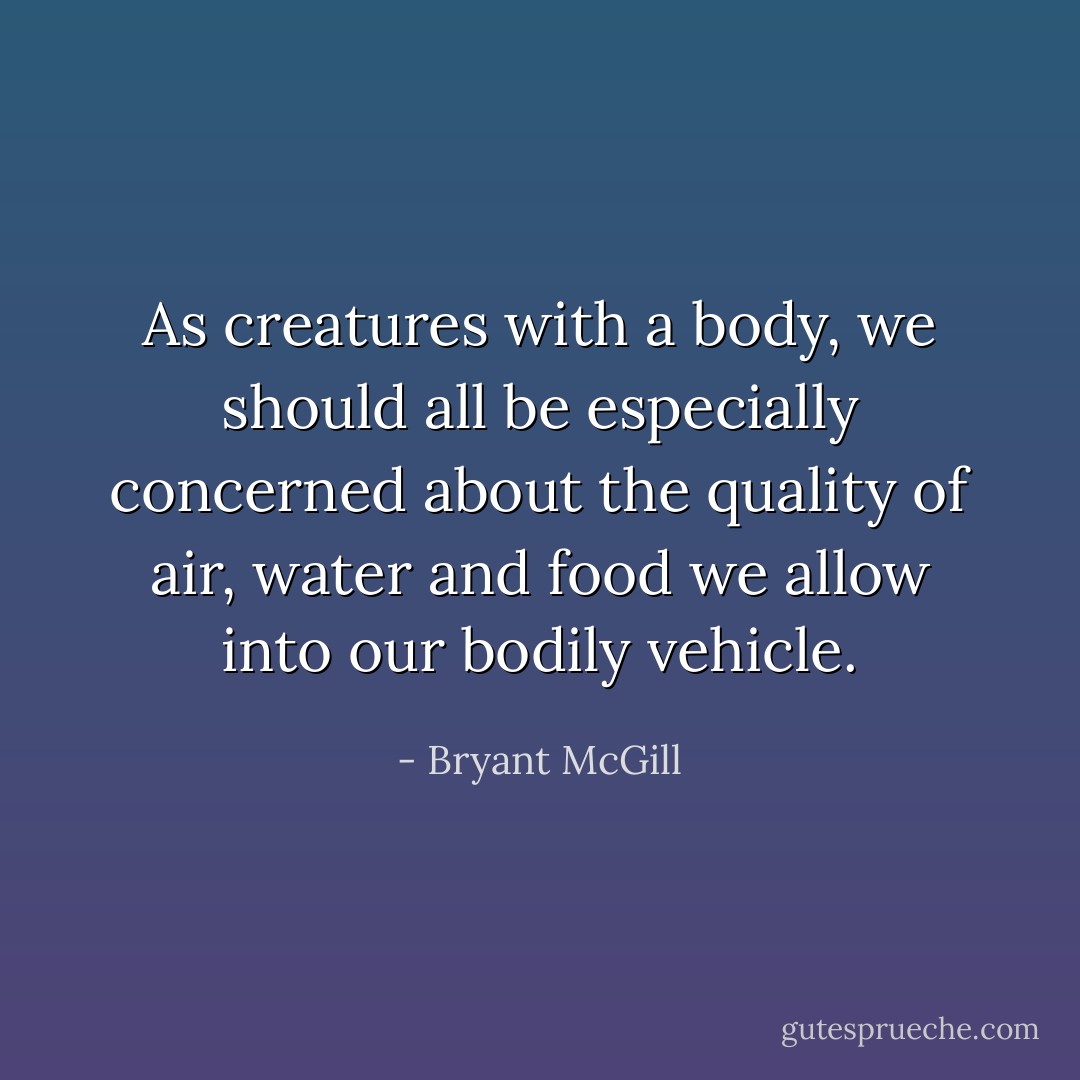 As creatures with a body, we should all be especially concerned about the quality of air, water and food we allow into our bodily vehicle. - Bryant McGill