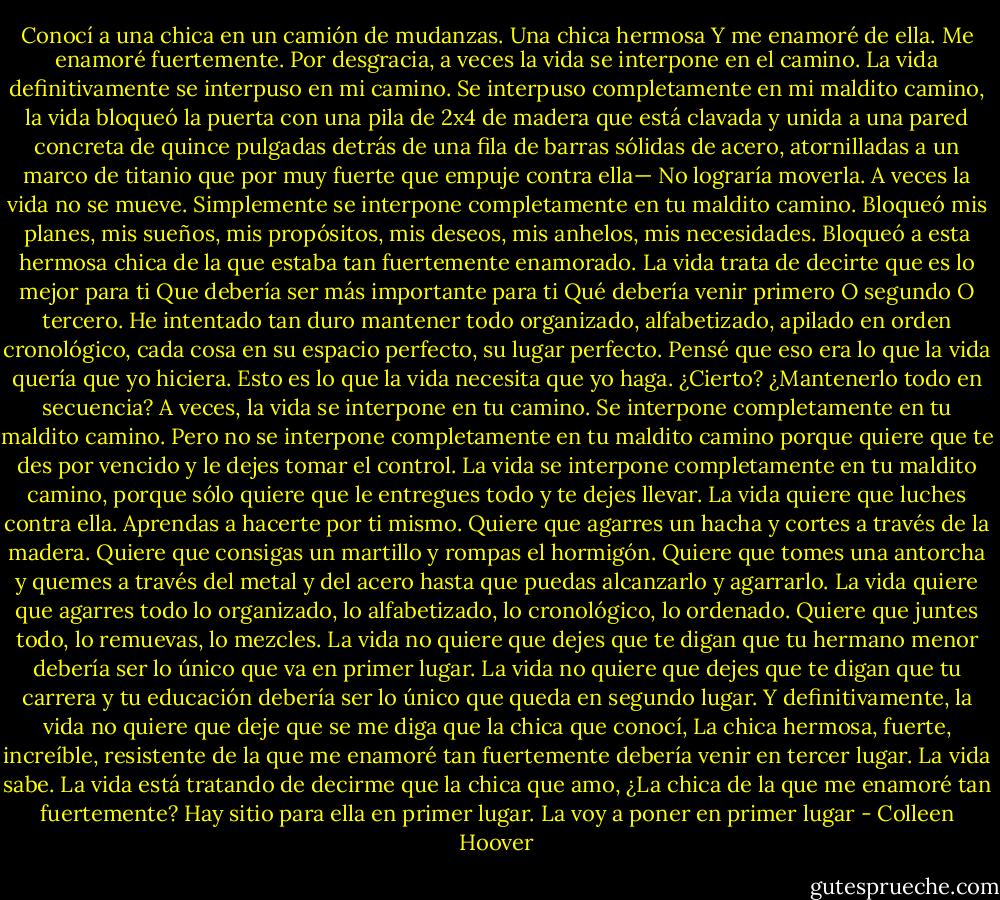Conocí a una chica en un camión de mudanzas.<br />Una chica hermosa<br />Y me enamoré de ella.<br />Me enamoré fuertemente.<br />Por desgracia, a veces la vida se interpone en el camino.<br />La vida definitivamente se interpuso en mi camino.<br />Se interpuso completamente en mi maldito camino,<br />la vida bloqueó la puerta con una pila de<br />2x4 de madera que está clavada y unida a una<br />pared concreta de quince pulgadas detrás de una fila de barras sólidas de acero, atornilladas a un marco de titanio que por muy fuerte que empuje contra ella—<br />No<br />lograría<br />moverla.<br />A veces la vida no se mueve.<br />Simplemente se interpone completamente en tu maldito camino. Bloqueó mis planes, mis sueños, mis<br />propósitos, mis deseos, mis anhelos, mis necesidades. Bloqueó a esta hermosa chica<br />de la que estaba tan fuertemente enamorado.<br />La vida trata de decirte que es lo mejor para ti Que debería ser más importante para ti Qué debería venir primero<br />O segundo<br />O tercero.<br />He intentado tan duro mantener todo organizado, alfabetizado, apilado en orden cronológico, cada cosa en su espacio perfecto, su lugar perfecto. Pensé que eso era lo que la vida quería que yo hiciera.<br />Esto es lo que la vida necesita que yo haga. ¿Cierto?<br />¿Mantenerlo todo en secuencia?<br />A veces, la vida se interpone en tu camino.<br />Se interpone completamente en tu maldito camino. Pero no se interpone completamente en tu maldito camino porque quiere que te des por vencido y le dejes tomar el control. La vida se interpone completamente en tu maldito camino, porque sólo quiere que le entregues todo y te dejes llevar.<br />La vida quiere que luches contra ella.<br />Aprendas a hacerte por ti mismo.<br />Quiere que agarres un hacha y cortes<br />a través de la madera.<br />Quiere que consigas un martillo y rompas el hormigón.<br />Quiere que tomes una antorcha y quemes<br />a través del metal y del acero hasta que puedas alcanzarlo y agarrarlo.<br />La vida quiere que agarres todo lo organizado, lo alfabetizado, lo cronológico, lo ordenado. Quiere que juntes todo,<br />lo remuevas,<br />lo mezcles.<br />La vida no quiere que dejes que te digan que tu hermano menor debería ser lo único que va en primer lugar.<br />La vida no quiere que dejes que te digan que tu carrera y tu educación debería ser<br />lo único que queda en segundo lugar.<br />Y definitivamente, la vida no quiere<br />que deje que se me diga<br />que la chica que conocí,<br />La chica hermosa, fuerte, increíble, resistente de la que me enamoré tan fuertemente debería venir en tercer lugar.<br />La vida sabe.<br />La vida está tratando de decirme que la chica que amo,<br />¿La chica de la que me enamoré tan fuertemente?<br />Hay sitio para ella en primer lugar.<br />La voy a poner en primer lugar - Colleen Hoover