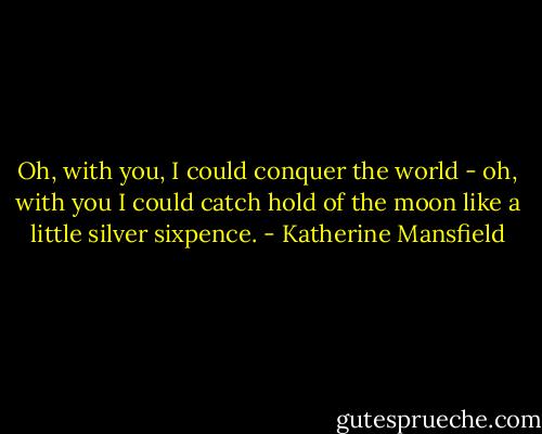 Oh, with you, I could conquer the world - oh, with you I could catch hold of the moon like a little silver sixpence. - Katherine Mansfield