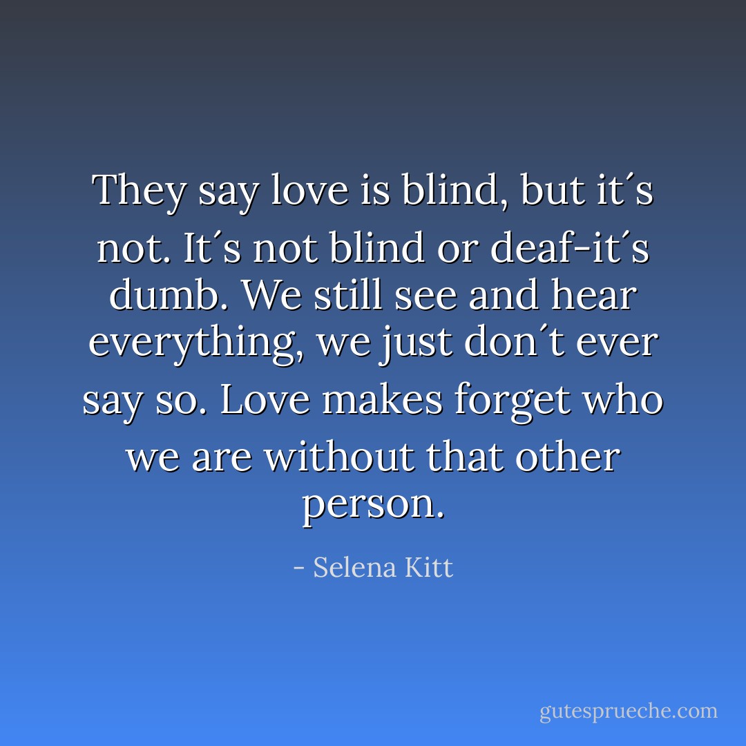 They say love is blind, but it´s not. It´s not blind or deaf-it´s dumb. We still see and hear everything, we just don´t ever say so. Love makes forget who we are without that other person. - Selena Kitt