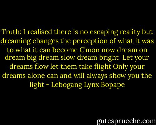 Truth: I realised there is no escaping reality but dreaming changes the perception of what it was to what it can become<br />C’mon now dream on dream big dream slow dream bright<br /> Let your dreams flow let them take flight<br />Only your dreams alone can and will always show you the light - Lebogang Lynx Bopape
