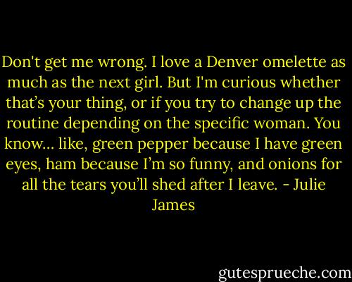 Don't get me wrong. I love a Denver omelette as much as the next girl. But I'm curious whether that’s your thing, or if you try to change up the routine depending on the specific woman. You know… like, green pepper because I have green eyes, ham because I’m so funny, and onions for all the tears you’ll shed after I leave. - Julie James