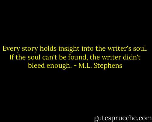 Every story holds insight into the writer's soul. If the soul can't be found, the writer didn't bleed enough. - M.L. Stephens