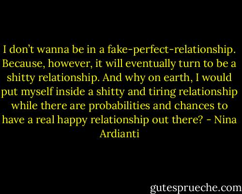 I don’t wanna be in a fake-perfect-relationship. Because, however, it will eventually turn to be a shitty relationship. And why on earth, I would put myself inside a shitty and tiring relationship while there are probabilities and chances to have a real happy relationship out there? - Nina Ardianti
