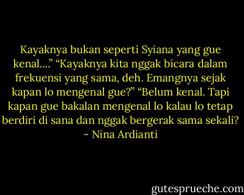Kayaknya bukan seperti Syiana yang gue kenal....”<br />“Kayaknya kita nggak bicara dalam frekuensi yang sama, deh. Emangnya sejak kapan lo mengenal gue?”<br />“Belum kenal. Tapi kapan gue bakalan mengenal lo kalau lo tetap berdiri di sana dan nggak bergerak sama sekali? - Nina Ardianti