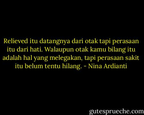 Relieved itu datangnya dari otak tapi perasaan itu dari hati. Walaupun otak kamu bilang itu adalah hal yang melegakan, tapi perasaan sakit itu belum tentu hilang. - Nina Ardianti