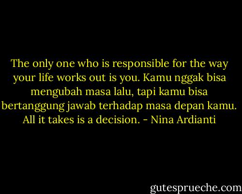 The only one who is responsible for the way your life works out is you. Kamu nggak bisa mengubah masa lalu, tapi kamu bisa bertanggung jawab terhadap masa depan kamu. All it takes is a decision. - Nina Ardianti
