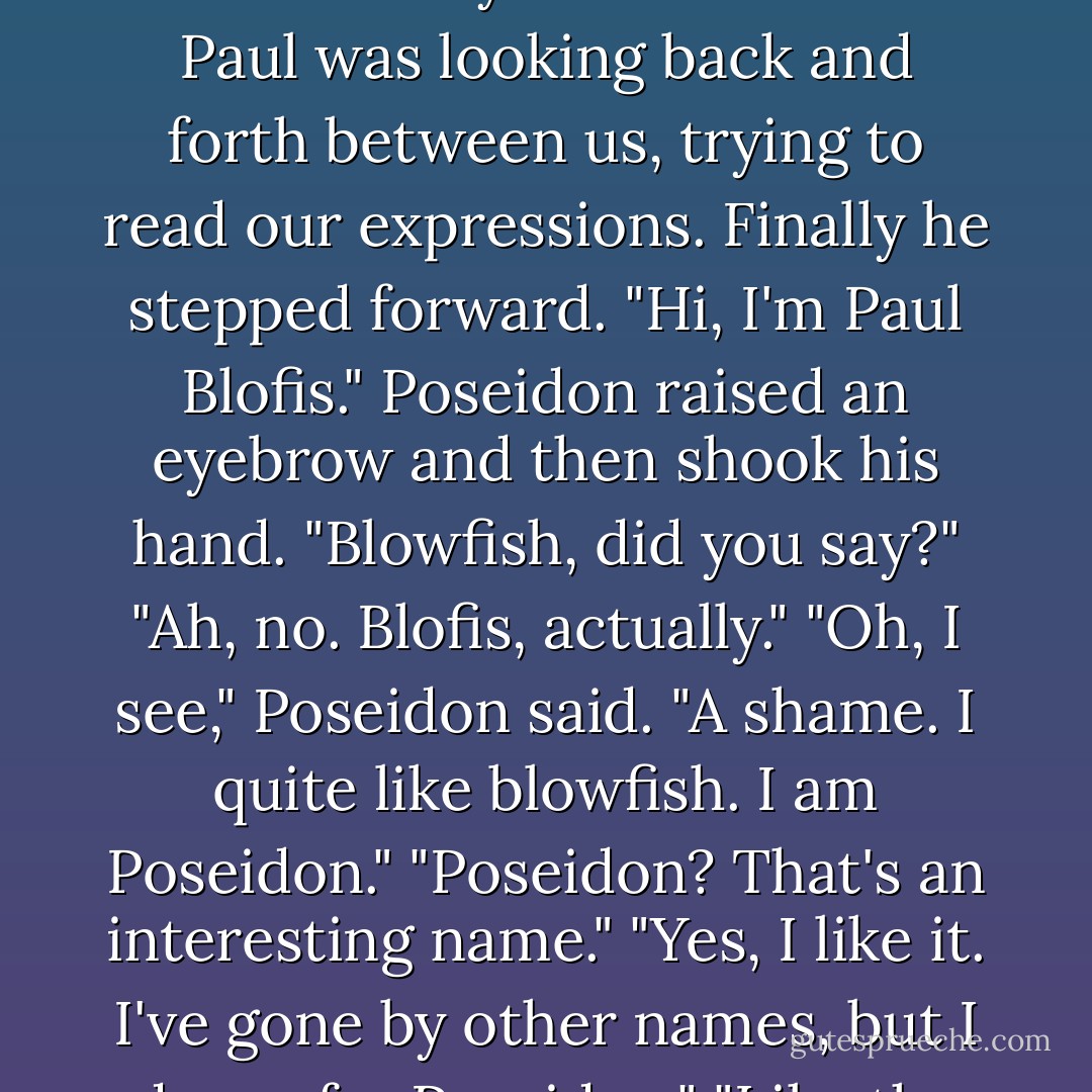 My mother made a squeaking sound that might of been either "yes" or "help".<br />Poseidon took it as a yes and came in.<br />Paul was looking back and forth between us, trying to read our expressions.<br />Finally he stepped forward.<br />"Hi, I'm Paul Blofis."<br />Poseidon raised an eyebrow and then shook his hand.<br />"Blowfish, did you say?"<br />"Ah, no. Blofis, actually."<br />"Oh, I see," Poseidon said. "A shame. I quite like blowfish. I am Poseidon."<br />"Poseidon? That's an interesting name."<br />"Yes, I like it. I've gone by other names, but I do prefer Poseidon."<br />"Like the god of the sea."<br />"Very much like that, yes - Rick Riordan