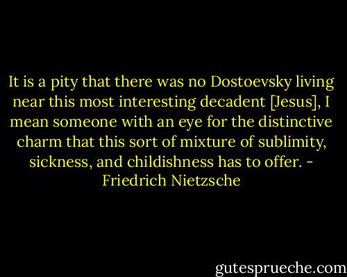 It is a pity that there was no Dostoevsky living near this most interesting decadent [Jesus], I mean someone with an eye for the distinctive charm that this sort of mixture of sublimity, sickness, and childishness has to offer. - Friedrich Nietzsche