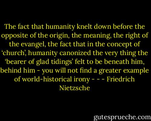 The fact that humanity knelt down before the opposite of the origin, the meaning, the right of the evangel, the fact that in the concept of ‘church’, humanity canonized the very thing the ‘bearer of glad tidings’ felt to be beneath him, behind him - you will not find a greater example of world-historical irony - - - Friedrich Nietzsche