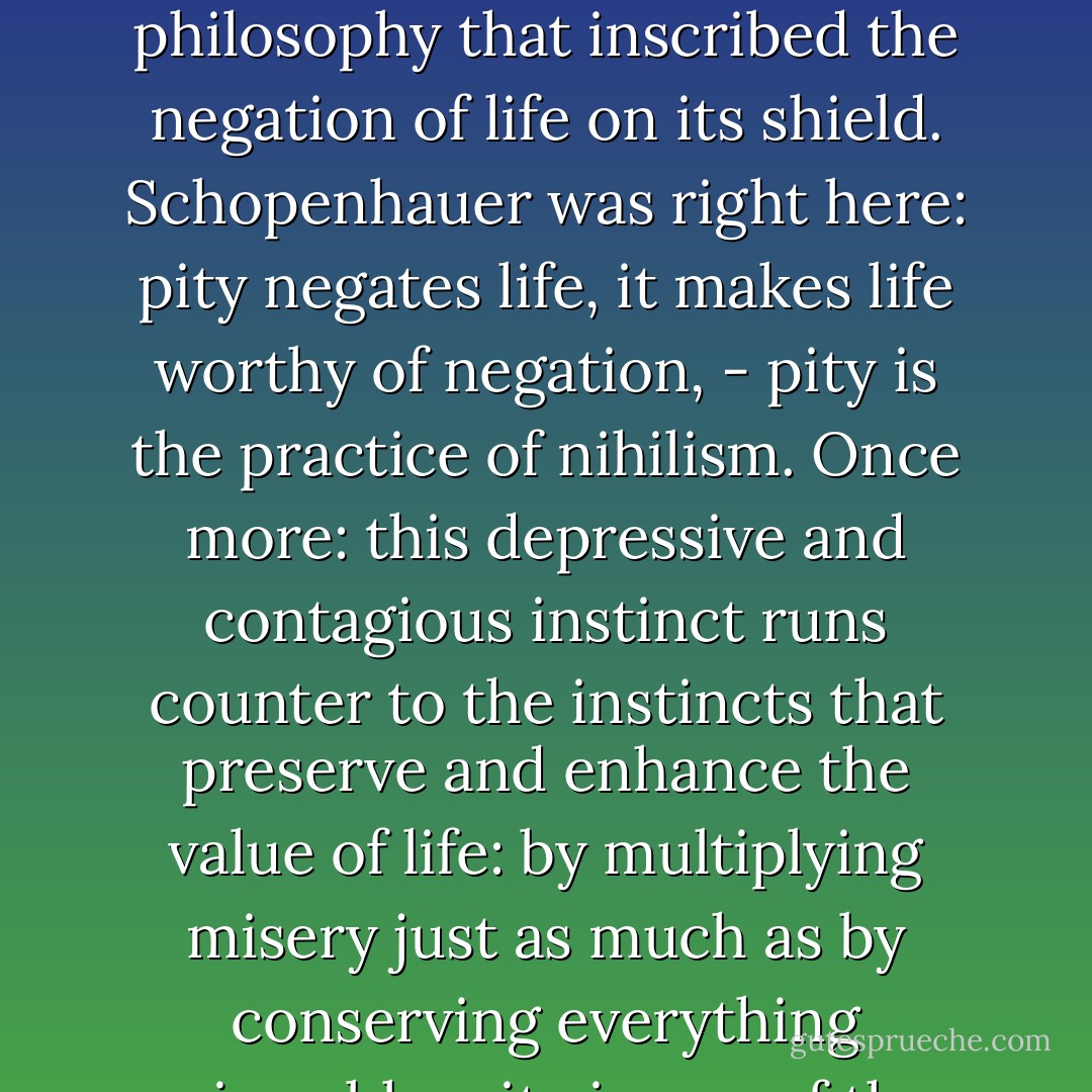 Pity preserves things that are ripe for decline, it defends things that have been disowned and condemned by life, and it gives a depressive and questionable character to life itself by keeping alive an abundance of failures of every type. People have dared to call pity a virtue… people have gone even further, making it into the virtue, the foundation and source of all virtues, - but of course you always have to keep in mind that this was the perspective of a nihilistic philosophy that inscribed the negation of life on its shield. Schopenhauer was right here: pity negates life, it makes life worthy of negation, - pity is the practice of nihilism. Once more: this depressive and contagious instinct runs counter to the instincts that preserve and enhance the value of life: by multiplying misery just as much as by conserving everything miserable, pity is one of the main tools used to increase decadence - pity wins people over to nothingness! … You do not say ‘nothingness’ : instead you say ‘the beyond’; or ‘God’; or ‘the true life’; or nirvana, salvation, blessedness … This innocent rhetoric from the realm of religious-moral idiosyncrasy suddenly appears much less innocent when you see precisely which tendencies are wrapped up inside these sublime words: tendencies hostile to life. - Friedrich Nietzsche