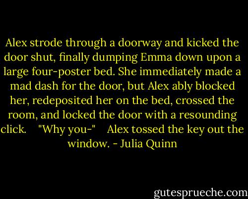 Alex strode through a doorway and kicked the door shut, finally dumping Emma down upon a large four-poster bed. She immediately made a mad dash for the door, but Alex ably blocked her, redeposited her on the bed, crossed the room, and locked the door with a resounding click. <br /><br /> "Why you-" <br /><br /> Alex tossed the key out the window. - Julia Quinn