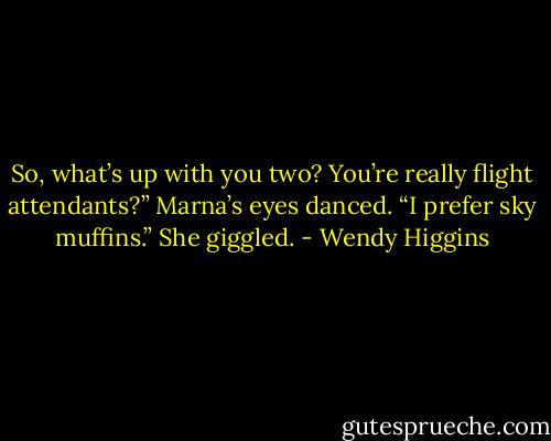 So, what’s up with you two? You’re really flight attendants?”<br />Marna’s eyes danced. “I prefer sky muffins.” She giggled. - Wendy Higgins